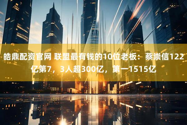 皓鼎配资官网 联盟最有钱的10位老板:蔡崇信122亿第7,3人超300亿,第一1515亿
