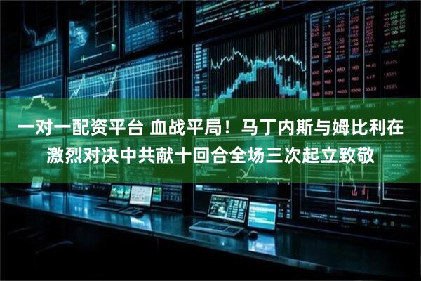一对一配资平台 血战平局！马丁内斯与姆比利在激烈对决中共献十回合全场三次起立致敬