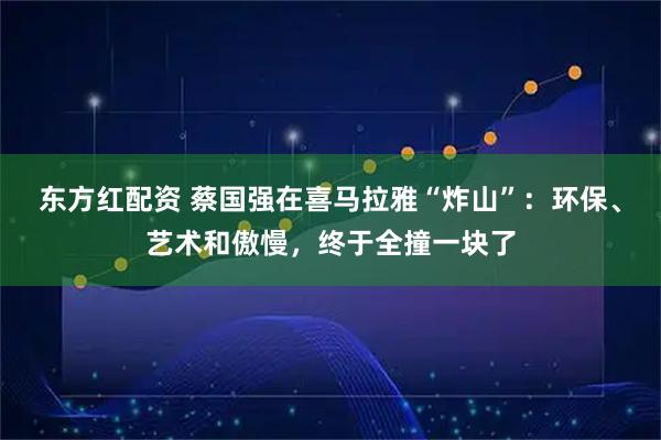 东方红配资 蔡国强在喜马拉雅“炸山”：环保、艺术和傲慢，终于全撞一块了