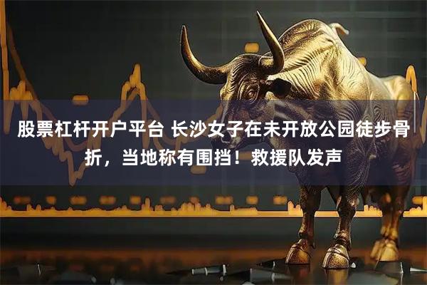 股票杠杆开户平台 长沙女子在未开放公园徒步骨折，当地称有围挡！救援队发声