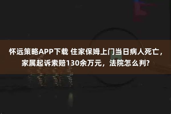 怀远策略APP下载 住家保姆上门当日病人死亡，家属起诉索赔130余万元，法院怎么判?