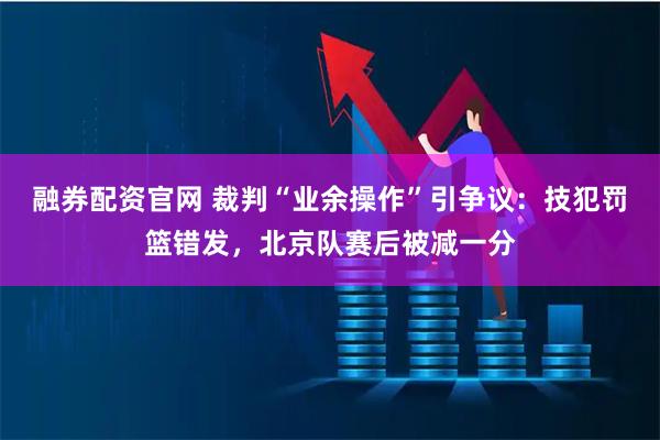 融券配资官网 裁判“业余操作”引争议:技犯罚篮错发,北京队赛后被减一分