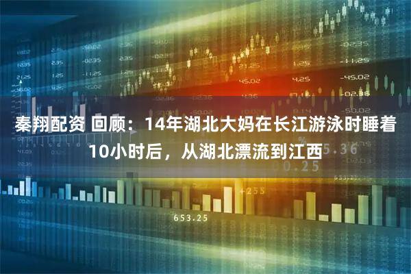 秦翔配资 回顾：14年湖北大妈在长江游泳时睡着10小时后，从湖北漂流到江西