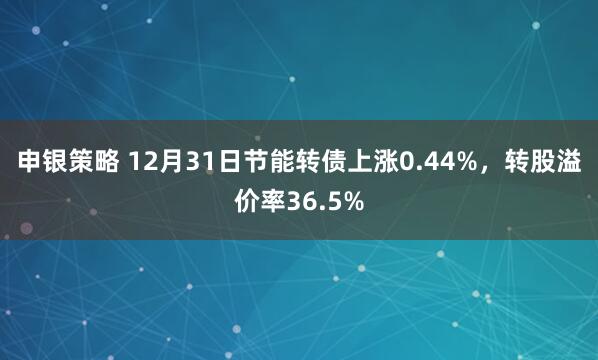 申银策略 12月31日节能转债上涨0.44%,转股溢价率36.5%