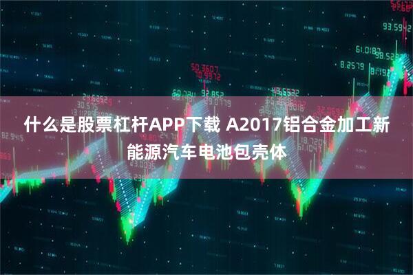 什么是股票杠杆APP下载 A2017铝合金加工新能源汽车电池包壳体