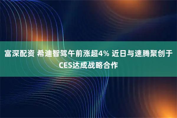 富深配资 希迪智驾午前涨超4% 近日与速腾聚创于CES达成战略合作