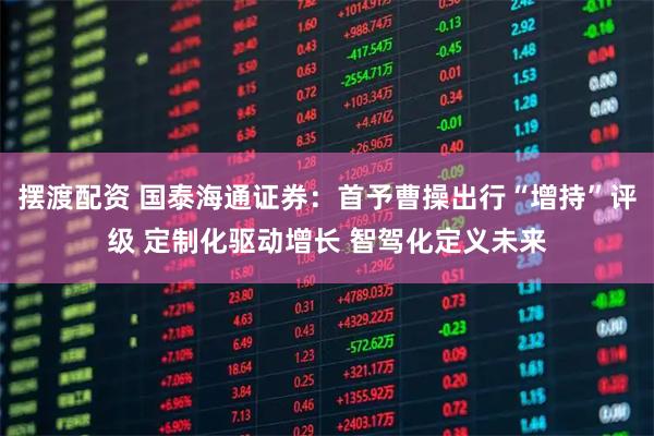 摆渡配资 国泰海通证券：首予曹操出行“增持”评级 定制化驱动增长 智驾化定义未来