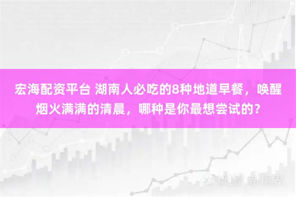 宏海配资平台 湖南人必吃的8种地道早餐，唤醒烟火满满的清晨，哪种是你最想尝试的？