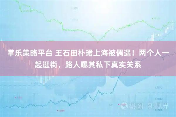 掌乐策略平台 王石田朴珺上海被偶遇！两个人一起逛街，路人曝其私下真实关系