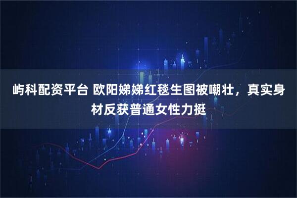 屿科配资平台 欧阳娣娣红毯生图被嘲壮，真实身材反获普通女性力挺
