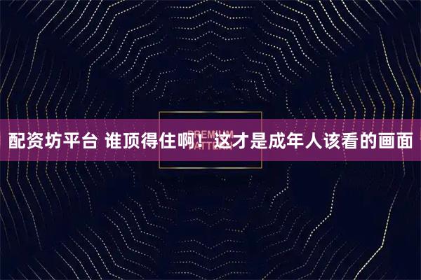 配资坊平台 谁顶得住啊！这才是成年人该看的画面