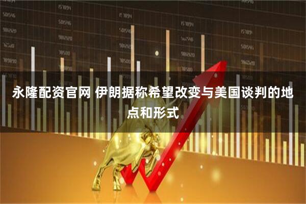 永隆配资官网 伊朗据称希望改变与美国谈判的地点和形式