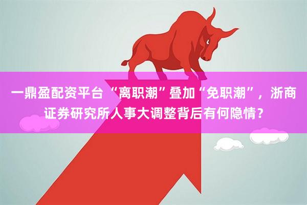 一鼎盈配资平台 “离职潮”叠加“免职潮”，浙商证券研究所人事大调整背后有何隐情？