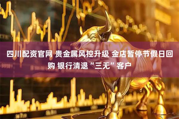 四川配资官网 贵金属风控升级 金店暂停节假日回购 银行清退“三无”客户