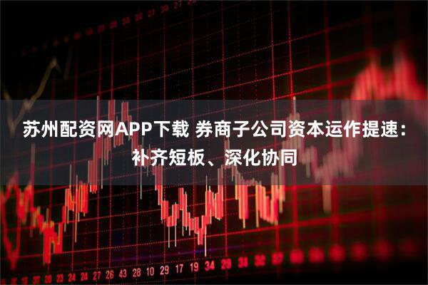 苏州配资网APP下载 券商子公司资本运作提速：补齐短板、深化协同