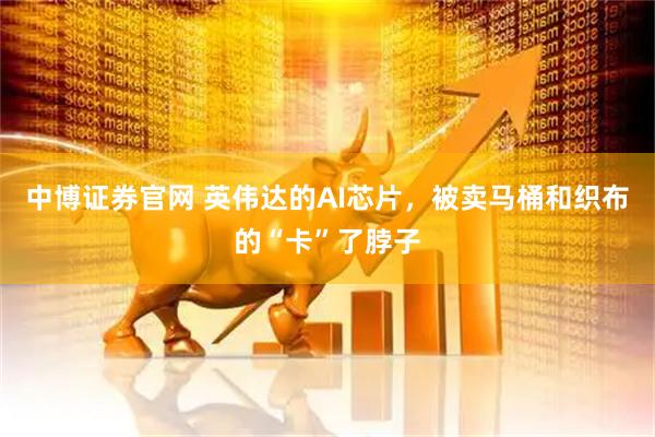 中博证券官网 英伟达的AI芯片，被卖马桶和织布的“卡”了脖子