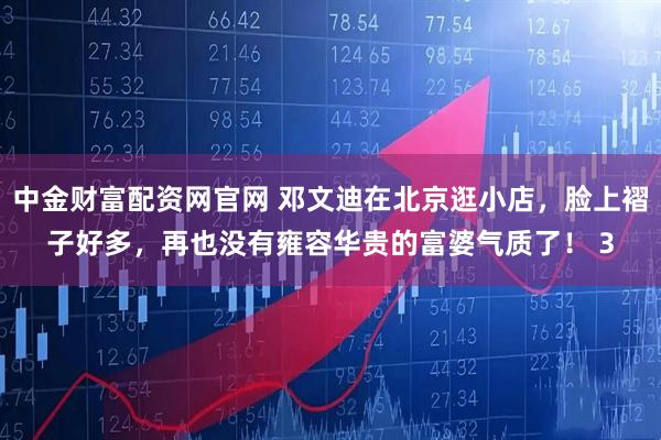 中金财富配资网官网 邓文迪在北京逛小店，脸上褶子好多，再也没有雍容华贵的富婆气质了！ 3