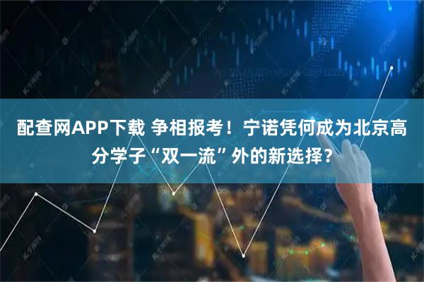 配查网APP下载 争相报考！宁诺凭何成为北京高分学子“双一流”外的新选择？