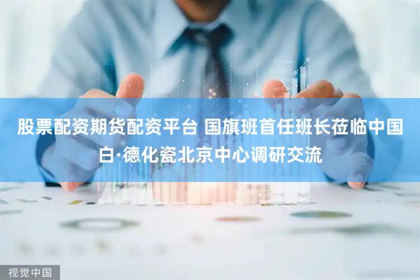 股票配资期货配资平台 国旗班首任班长莅临中国白·德化瓷北京中心调研交流