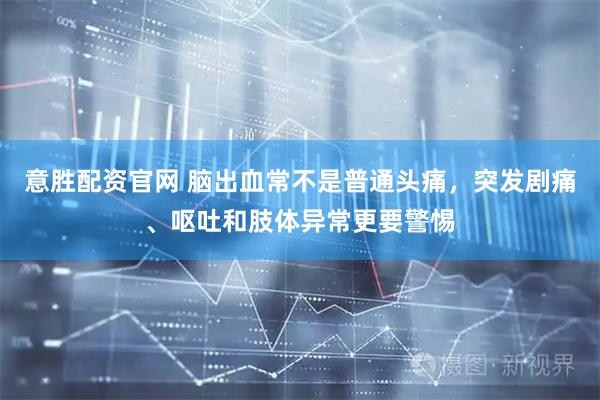意胜配资官网 脑出血常不是普通头痛,突发剧痛、呕吐和肢体异常更要警惕