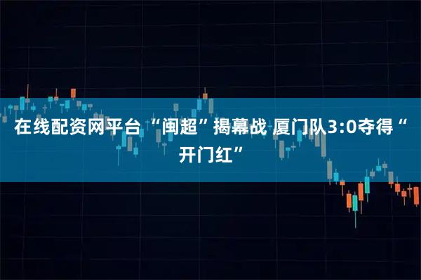 在线配资网平台 “闽超”揭幕战 厦门队3:0夺得“开门红”