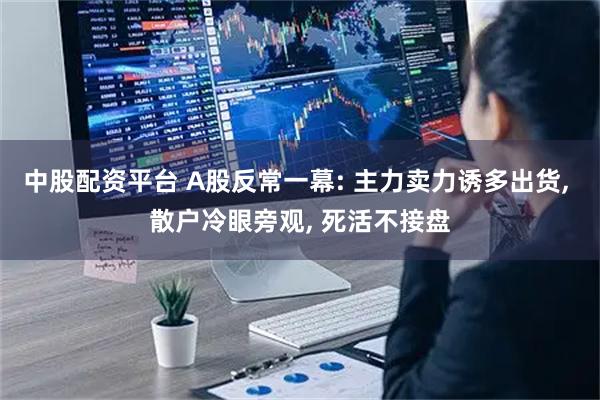 中股配资平台 A股反常一幕: 主力卖力诱多出货, 散户冷眼旁观, 死活不接盘