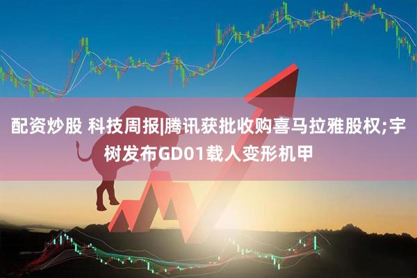 配资炒股 科技周报|腾讯获批收购喜马拉雅股权;宇树发布GD01载人变形机甲