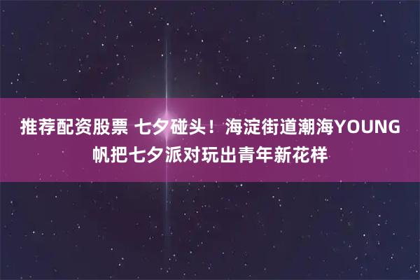 推荐配资股票 七夕碰头！海淀街道潮海YOUNG帆把七夕派对玩出青年新花样