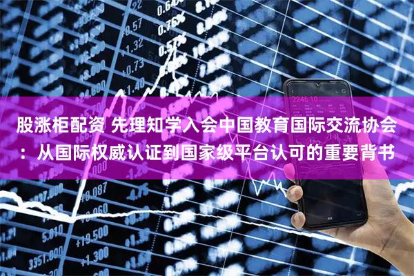 股涨柜配资 先理知学入会中国教育国际交流协会：从国际权威认证到国家级平台认可的重要背书