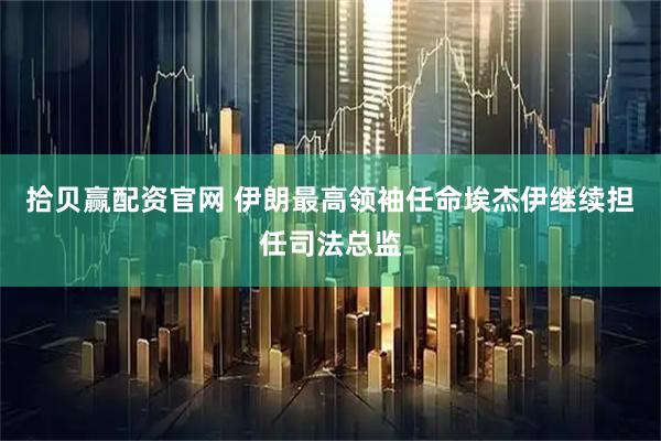 拾贝赢配资官网 伊朗最高领袖任命埃杰伊继续担任司法总监