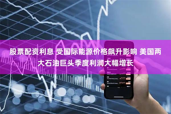 股票配资利息 受国际能源价格飙升影响 美国两大石油巨头季度利润大幅增长