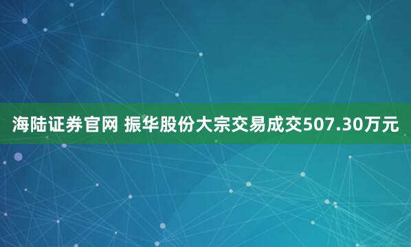 海陆证券官网 振华股份大宗交易成交507.30万元