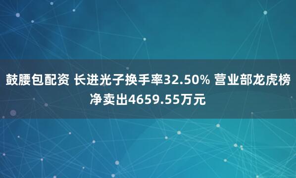 鼓腰包配资 长进光子换手率32.50% 营业部龙虎榜净卖出4659.55万元