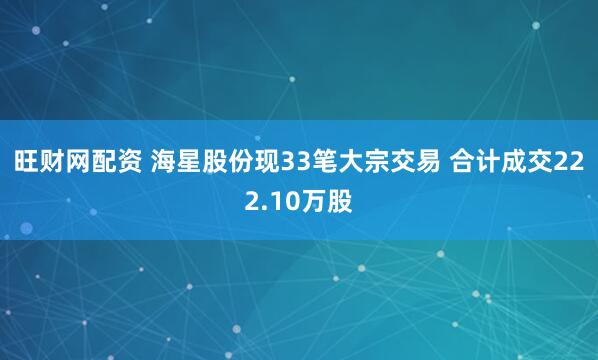 旺财网配资 海星股份现33笔大宗交易 合计成交222.10万股